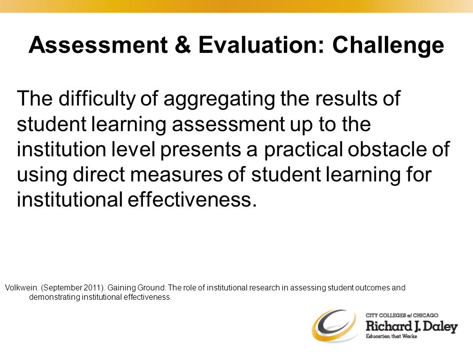Assessment & Evaluation: Challenge The difficulty of aggregating the results of student learning assessment up to the institution level presents a practical obstacle of using direct measures of student learning for institutional effectiveness.
