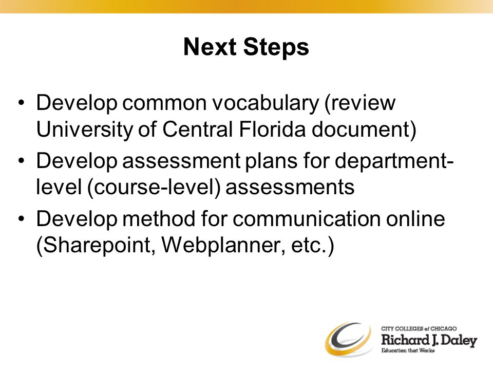Next Steps Develop common vocabulary (review University of Central Florida document) Develop assessment plans for department- level (course-level) assessments Develop method for communication online (Sharepoint, Webplanner, etc.)