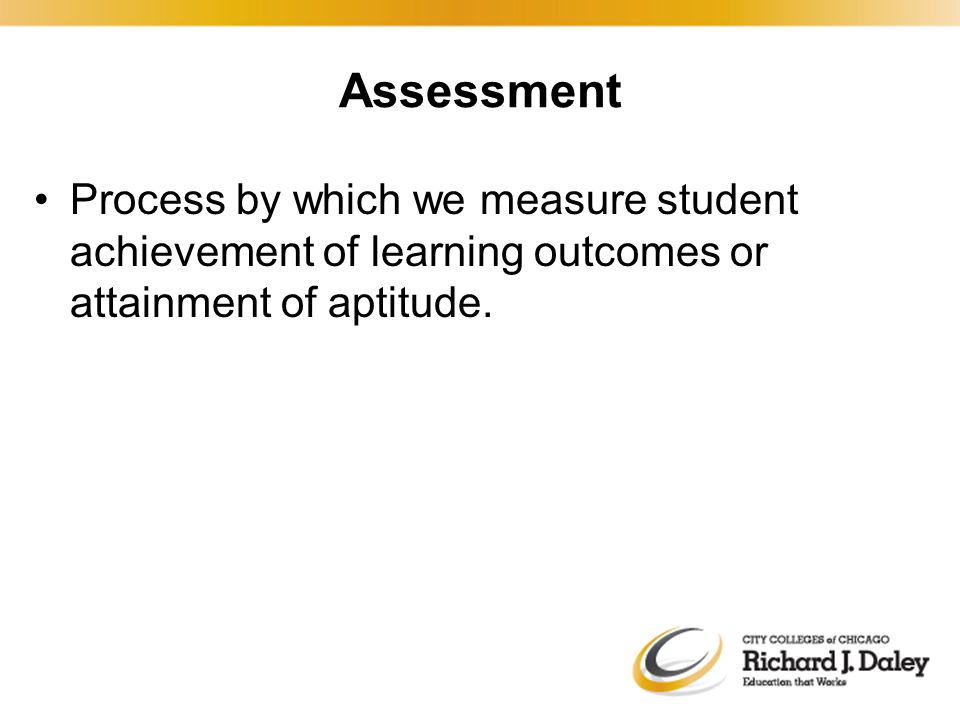 Assessment Process by which we measure student achievement of learning outcomes or attainment of aptitude.