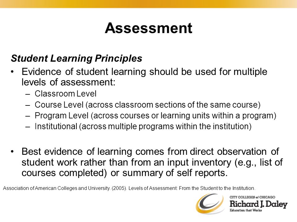 Assessment Student Learning Principles Evidence of student learning should be used for multiple levels of assessment: –Classroom Level –Course Level (across classroom sections of the same course) –Program Level (across courses or learning units within a program) –Institutional (across multiple programs within the institution) Best evidence of learning comes from direct observation of student work rather than from an input inventory (e.g., list of courses completed) or summary of self reports.