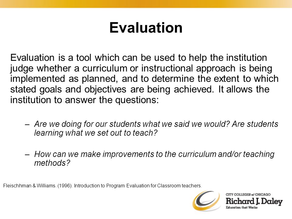 Evaluation is a tool which can be used to help the institution judge whether a curriculum or instructional approach is being implemented as planned, and to determine the extent to which stated goals and objectives are being achieved.