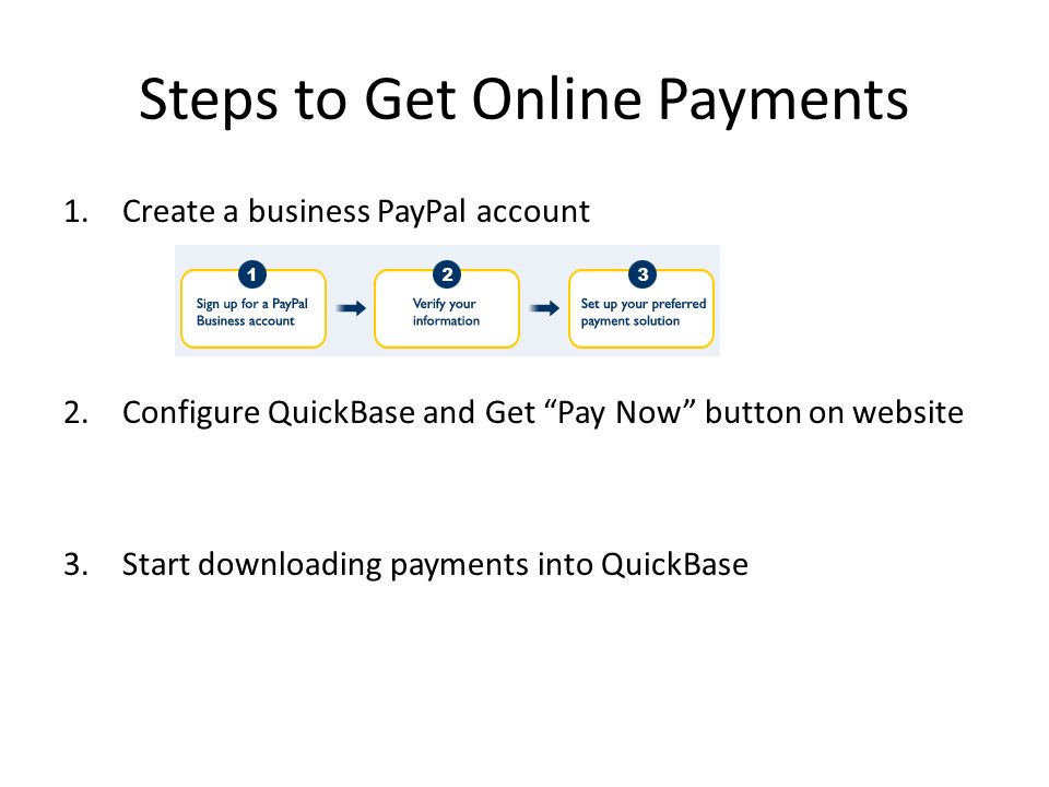 Steps to Get Online Payments 1.Create a business PayPal account 2.Configure QuickBase and Get Pay Now button on website 3.Start downloading payments into QuickBase