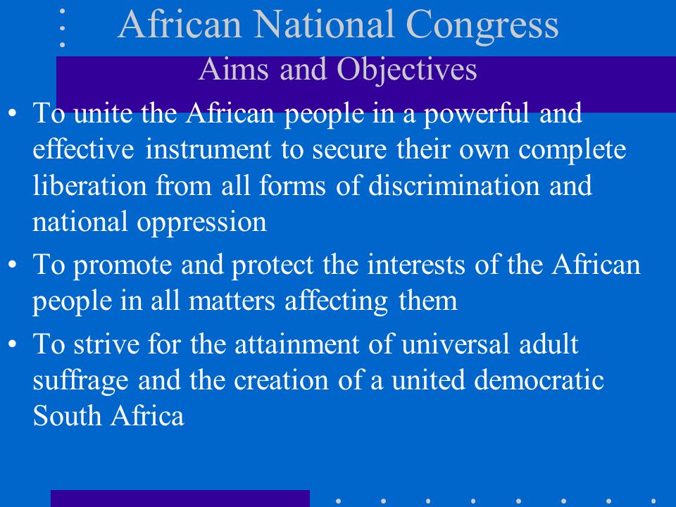 African National Congress Aims and Objectives To unite the African people in a powerful and effective instrument to secure their own complete liberation from all forms of discrimination and national oppression To promote and protect the interests of the African people in all matters affecting them To strive for the attainment of universal adult suffrage and the creation of a united democratic South Africa
