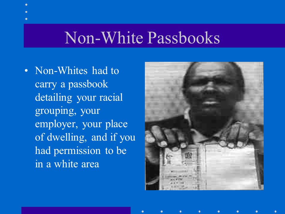 Non-White Passbooks Non-Whites had to carry a passbook detailing your racial grouping, your employer, your place of dwelling, and if you had permission to be in a white area