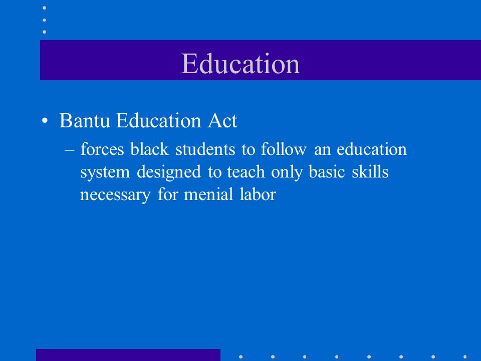 Education Bantu Education Act –forces black students to follow an education system designed to teach only basic skills necessary for menial labor