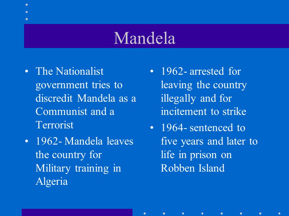 Mandela The Nationalist government tries to discredit Mandela as a Communist and a Terrorist Mandela leaves the country for Military training in Algeria arrested for leaving the country illegally and for incitement to strike sentenced to five years and later to life in prison on Robben Island