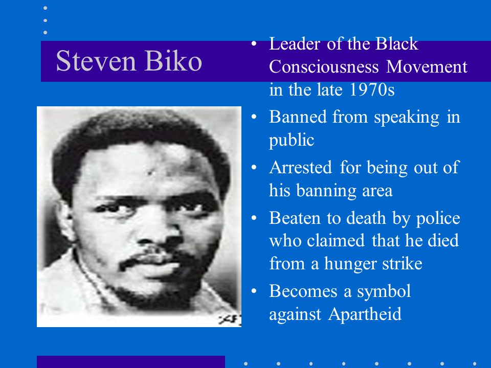 Steven Biko Leader of the Black Consciousness Movement in the late 1970s Banned from speaking in public Arrested for being out of his banning area Beaten to death by police who claimed that he died from a hunger strike Becomes a symbol against Apartheid