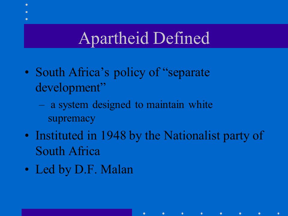 Apartheid Defined South Africa’s policy of separate development – a system designed to maintain white supremacy Instituted in 1948 by the Nationalist party of South Africa Led by D.F.