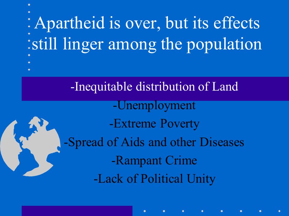 Apartheid is over, but its effects still linger among the population -Inequitable distribution of Land -Unemployment -Extreme Poverty -Spread of Aids and other Diseases -Rampant Crime -Lack of Political Unity