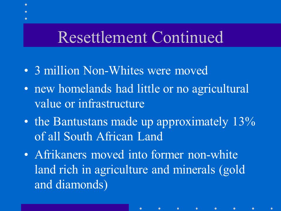 Resettlement Continued 3 million Non-Whites were moved new homelands had little or no agricultural value or infrastructure the Bantustans made up approximately 13% of all South African Land Afrikaners moved into former non-white land rich in agriculture and minerals (gold and diamonds)
