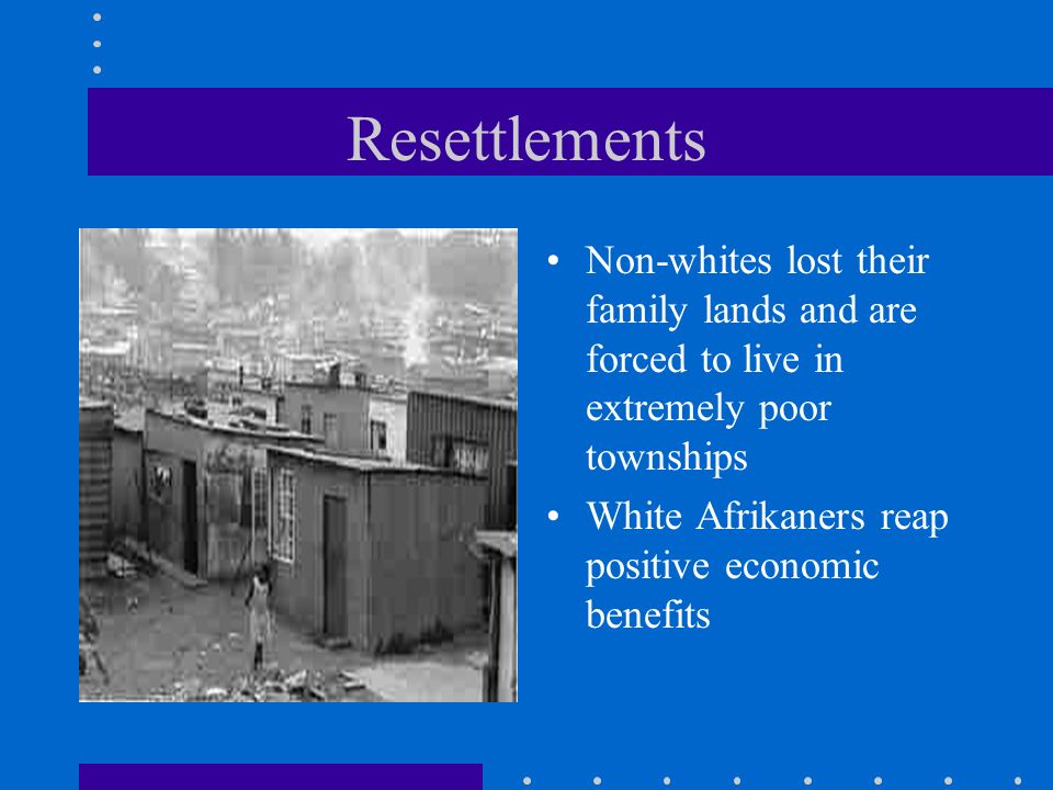 Resettlements Non-whites lost their family lands and are forced to live in extremely poor townships White Afrikaners reap positive economic benefits