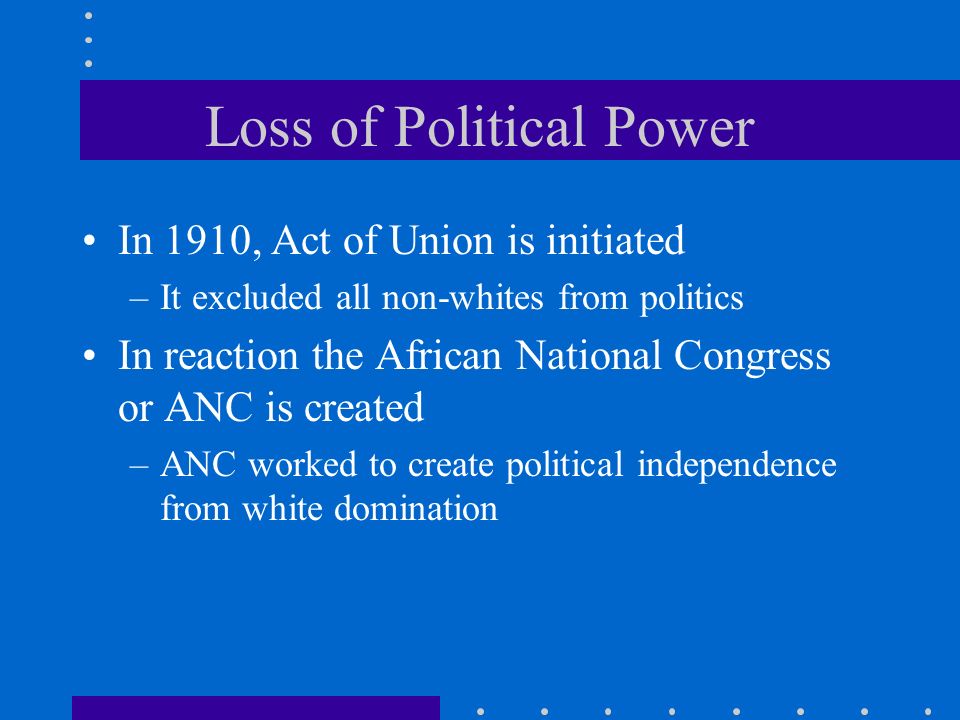 Loss of Political Power In 1910, Act of Union is initiated –It excluded all non-whites from politics In reaction the African National Congress or ANC is created –ANC worked to create political independence from white domination