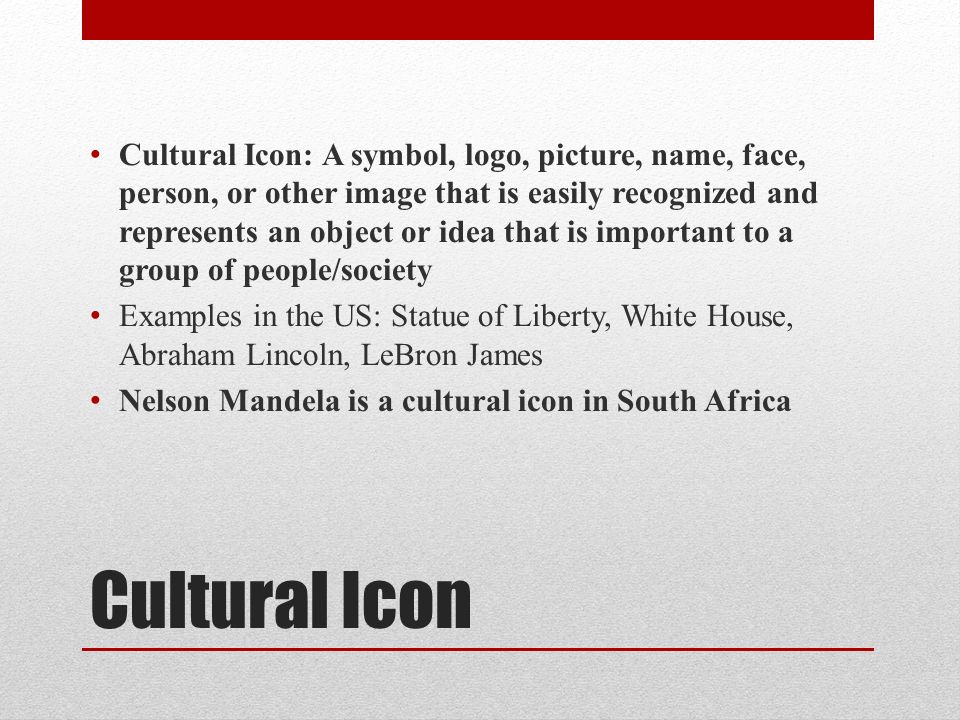 Cultural Icon Cultural Icon: A symbol, logo, picture, name, face, person, or other image that is easily recognized and represents an object or idea that is important to a group of people/society Examples in the US: Statue of Liberty, White House, Abraham Lincoln, LeBron James Nelson Mandela is a cultural icon in South Africa