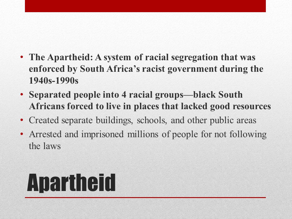 Apartheid The Apartheid: A system of racial segregation that was enforced by South Africa’s racist government during the 1940s-1990s Separated people into 4 racial groups—black South Africans forced to live in places that lacked good resources Created separate buildings, schools, and other public areas Arrested and imprisoned millions of people for not following the laws