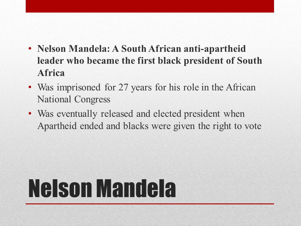 Nelson Mandela Nelson Mandela: A South African anti-apartheid leader who became the first black president of South Africa Was imprisoned for 27 years for his role in the African National Congress Was eventually released and elected president when Apartheid ended and blacks were given the right to vote