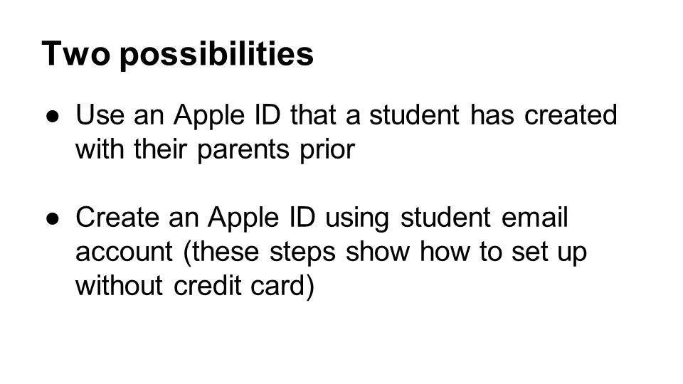 Two possibilities ●Use an Apple ID that a student has created with their parents prior ●Create an Apple ID using student  account (these steps show how to set up without credit card)