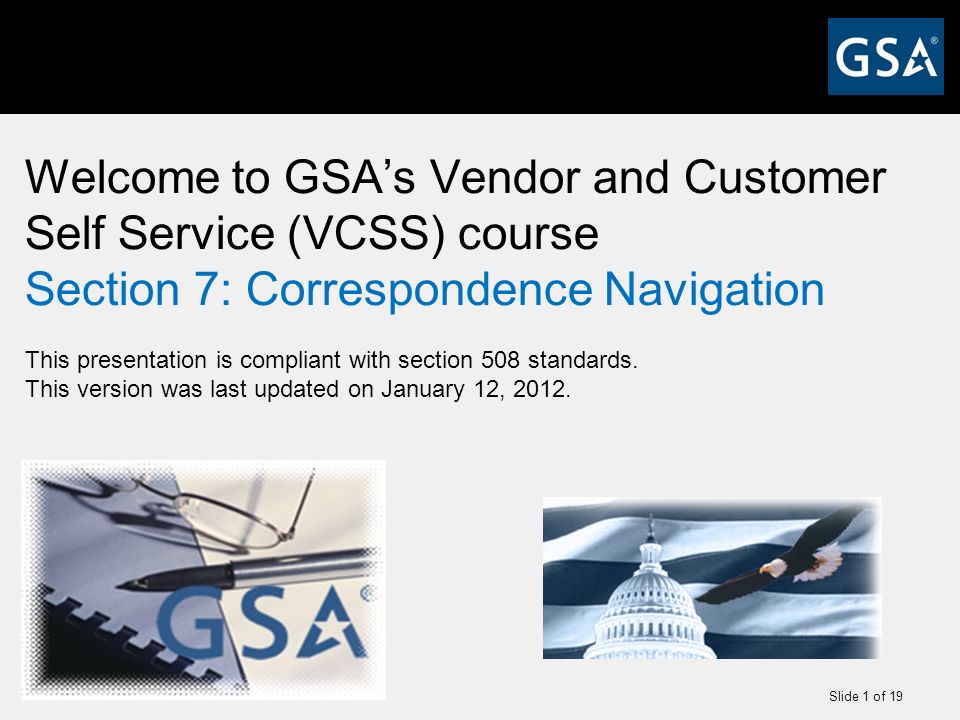 Slide 1 of 19 Welcome to GSA’s Vendor and Customer Self Service (VCSS) course Section 7: Correspondence Navigation This presentation is compliant with section 508 standards.