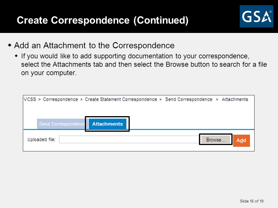 Slide 16 of 19 Create Correspondence (Continued)  Add an Attachment to the Correspondence  If you would like to add supporting documentation to your correspondence, select the Attachments tab and then select the Browse button to search for a file on your computer.