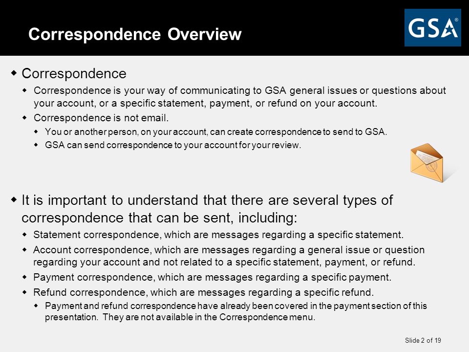 Slide 2 of 19 Correspondence Overview  Correspondence  Correspondence is your way of communicating to GSA general issues or questions about your account, or a specific statement, payment, or refund on your account.