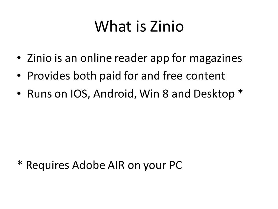 What is Zinio Zinio is an online reader app for magazines Provides both paid for and free content Runs on IOS, Android, Win 8 and Desktop * * Requires Adobe AIR on your PC
