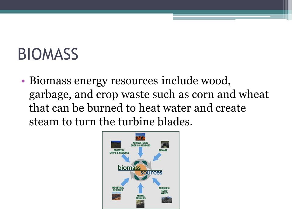 BIOMASS Biomass energy resources include wood, garbage, and crop waste such as corn and wheat that can be burned to heat water and create steam to turn the turbine blades.