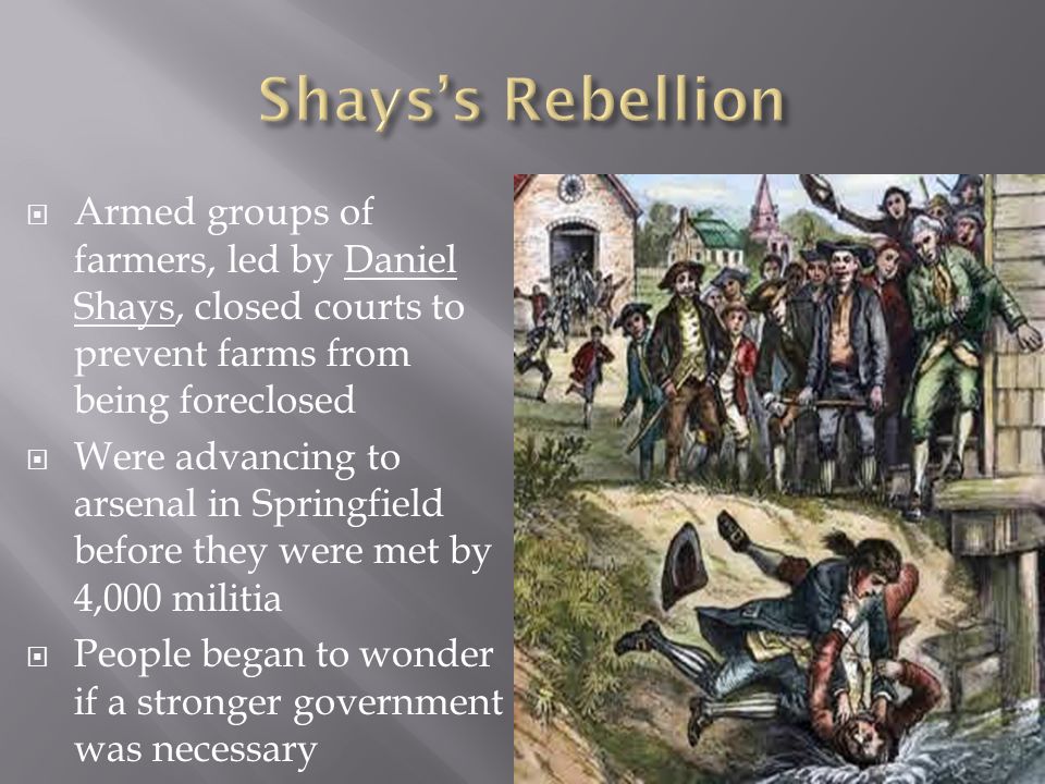  Armed groups of farmers, led by Daniel Shays, closed courts to prevent farms from being foreclosed  Were advancing to arsenal in Springfield before they were met by 4,000 militia  People began to wonder if a stronger government was necessary