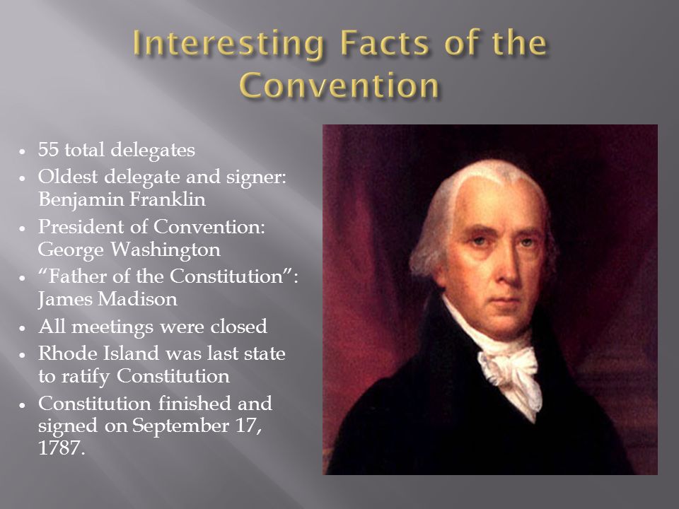 55 total delegates Oldest delegate and signer: Benjamin Franklin President of Convention: George Washington Father of the Constitution : James Madison All meetings were closed Rhode Island was last state to ratify Constitution Constitution finished and signed on September 17, 1787.