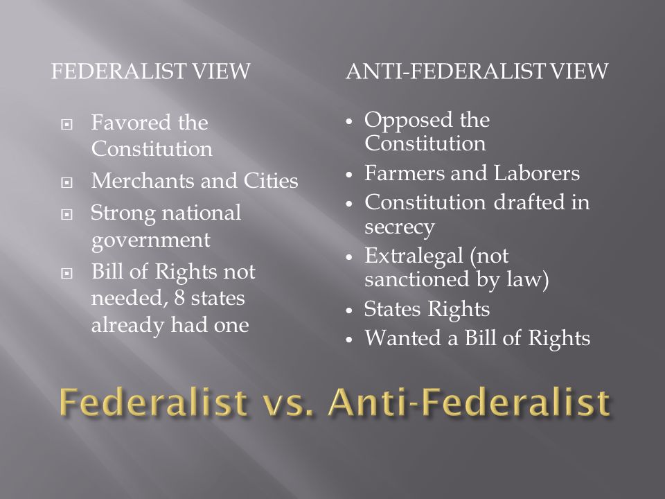FEDERALIST VIEWANTI-FEDERALIST VIEW  Favored the Constitution  Merchants and Cities  Strong national government  Bill of Rights not needed, 8 states already had one Opposed the Constitution Farmers and Laborers Constitution drafted in secrecy Extralegal (not sanctioned by law) States Rights Wanted a Bill of Rights