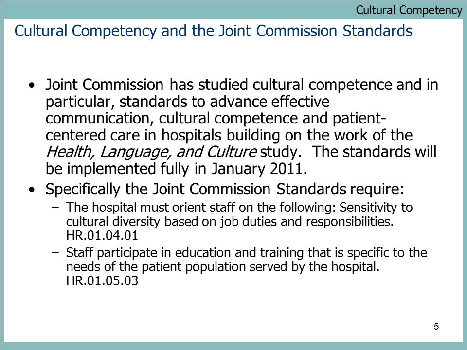 Cultural Competency 5 Cultural Competency and the Joint Commission Standards Joint Commission has studied cultural competence and in particular, standards to advance effective communication, cultural competence and patient- centered care in hospitals building on the work of the Health, Language, and Culture study.