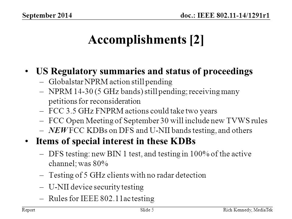 doc.: IEEE /1291r1 Report Accomplishments [2] US Regulatory summaries and status of proceedings –Globalstar NPRM action still pending –NPRM (5 GHz bands) still pending; receiving many petitions for reconsideration –FCC 3.5 GHz FNPRM actions could take two years –FCC Open Meeting of September 30 will include new TVWS rules –NEW FCC KDBs on DFS and U-NII bands testing, and others Items of special interest in these KDBs –DFS testing: new BIN 1 test, and testing in 100% of the active channel; was 80% –Testing of 5 GHz clients with no radar detection –U-NII device security testing –Rules for IEEE ac testing September 2014 Rich Kennedy, MediaTekSlide 5