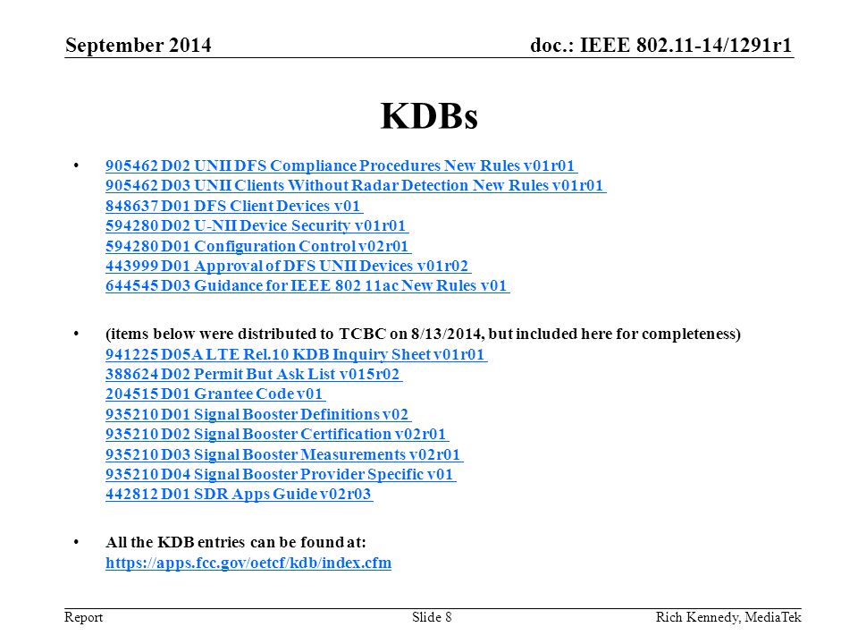 doc.: IEEE /1291r1 Report KDBs D02 UNII DFS Compliance Procedures New Rules v01r D03 UNII Clients Without Radar Detection New Rules v01r D01 DFS Client Devices v D02 U-NII Device Security v01r D01 Configuration Control v02r D01 Approval of DFS UNII Devices v01r D03 Guidance for IEEE ac New Rules v D02 UNII DFS Compliance Procedures New Rules v01r D03 UNII Clients Without Radar Detection New Rules v01r D01 DFS Client Devices v D02 U-NII Device Security v01r D01 Configuration Control v02r D01 Approval of DFS UNII Devices v01r D03 Guidance for IEEE ac New Rules v01 (items below were distributed to TCBC on 8/13/2014, but included here for completeness) D05A LTE Rel.10 KDB Inquiry Sheet v01r D02 Permit But Ask List v015r D01 Grantee Code v D01 Signal Booster Definitions v D02 Signal Booster Certification v02r D03 Signal Booster Measurements v02r D04 Signal Booster Provider Specific v D01 SDR Apps Guide v02r D05A LTE Rel.10 KDB Inquiry Sheet v01r D02 Permit But Ask List v015r D01 Grantee Code v D01 Signal Booster Definitions v D02 Signal Booster Certification v02r D03 Signal Booster Measurements v02r D04 Signal Booster Provider Specific v D01 SDR Apps Guide v02r03 All the KDB entries can be found at:     September 2014 Rich Kennedy, MediaTekSlide 8