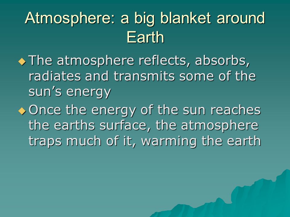 Atmosphere: a big blanket around Earth  The atmosphere reflects, absorbs, radiates and transmits some of the sun’s energy  Once the energy of the sun reaches the earths surface, the atmosphere traps much of it, warming the earth