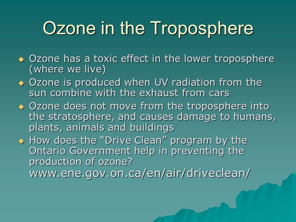 Ozone in the Troposphere  Ozone has a toxic effect in the lower troposphere (where we live)  Ozone is produced when UV radiation from the sun combine with the exhaust from cars  Ozone does not move from the troposphere into the stratosphere, and causes damage to humans, plants, animals and buildings  How does the Drive Clean program by the Ontario Government help in preventing the production of ozone.