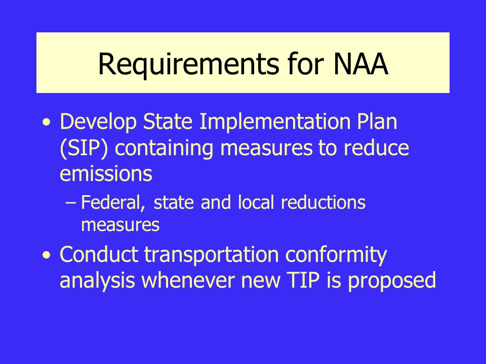 Requirements for NAA Develop State Implementation Plan (SIP) containing measures to reduce emissions –Federal, state and local reductions measures Conduct transportation conformity analysis whenever new TIP is proposed