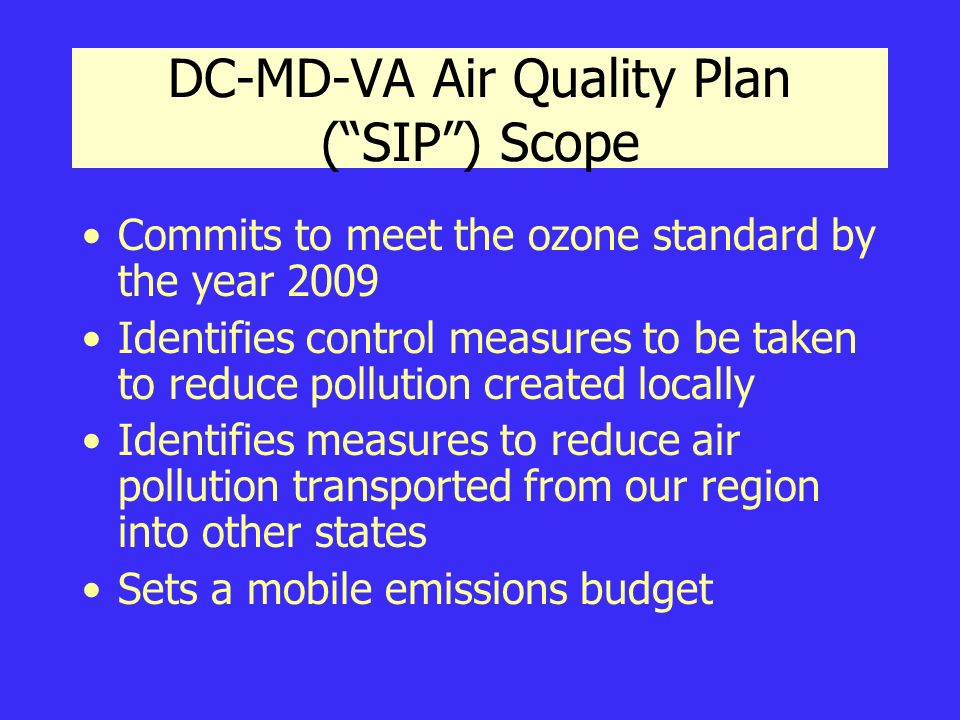 DC-MD-VA Air Quality Plan ( SIP ) Scope Commits to meet the ozone standard by the year 2009 Identifies control measures to be taken to reduce pollution created locally Identifies measures to reduce air pollution transported from our region into other states Sets a mobile emissions budget