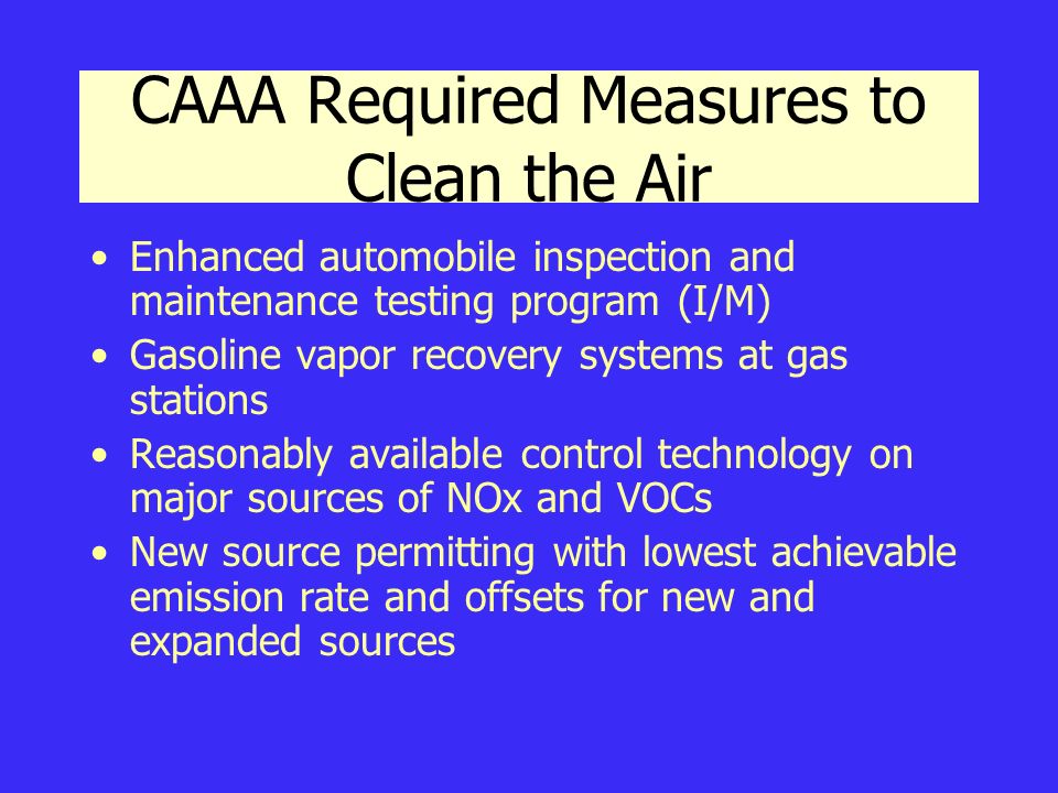 CAAA Required Measures to Clean the Air Enhanced automobile inspection and maintenance testing program (I/M) Gasoline vapor recovery systems at gas stations Reasonably available control technology on major sources of NOx and VOCs New source permitting with lowest achievable emission rate and offsets for new and expanded sources