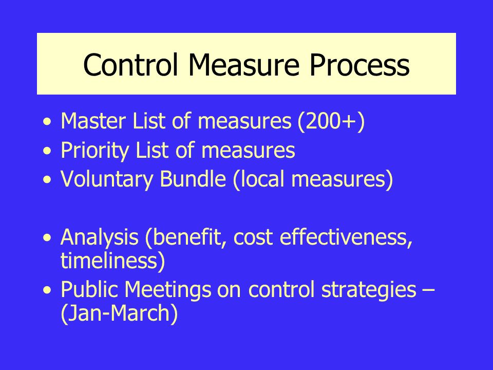 Control Measure Process Master List of measures (200+) Priority List of measures Voluntary Bundle (local measures) Analysis (benefit, cost effectiveness, timeliness) Public Meetings on control strategies – (Jan-March)