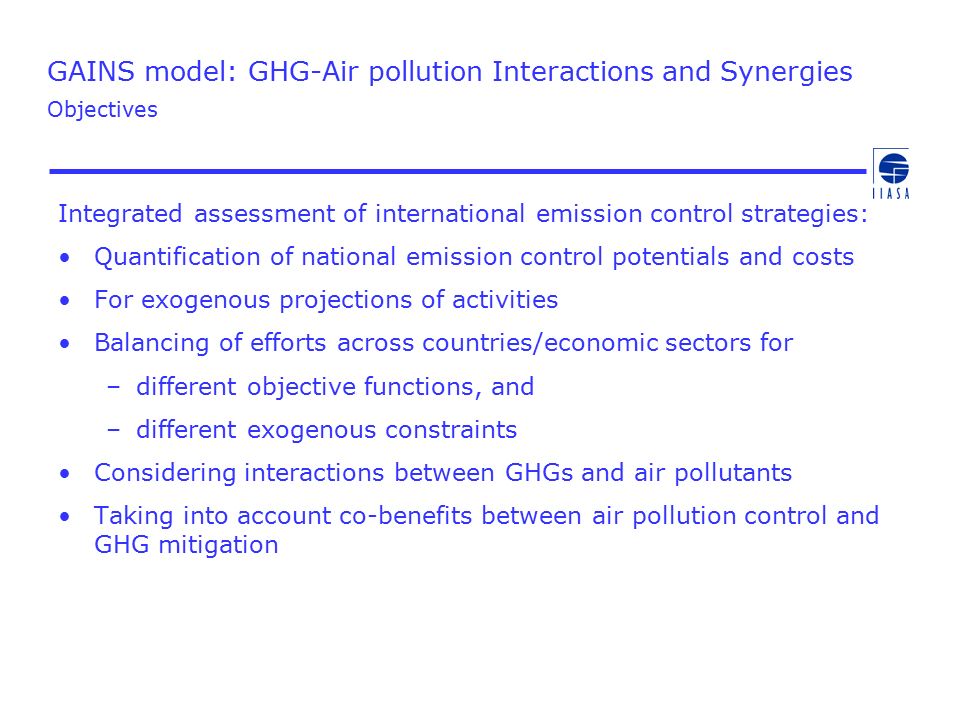 GAINS model: GHG-Air pollution Interactions and Synergies Objectives Integrated assessment of international emission control strategies: Quantification of national emission control potentials and costs For exogenous projections of activities Balancing of efforts across countries/economic sectors for –different objective functions, and –different exogenous constraints Considering interactions between GHGs and air pollutants Taking into account co-benefits between air pollution control and GHG mitigation