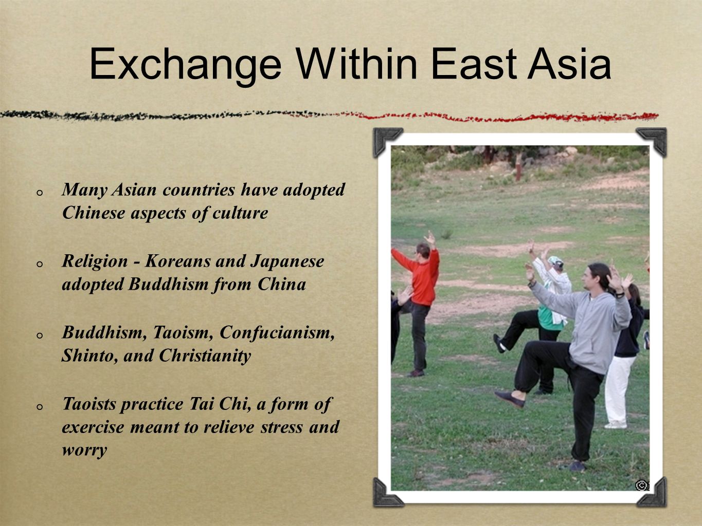Exchange Within East Asia Many Asian countries have adopted Chinese aspects of culture Religion - Koreans and Japanese adopted Buddhism from China Buddhism, Taoism, Confucianism, Shinto, and Christianity Taoists practice Tai Chi, a form of exercise meant to relieve stress and worry