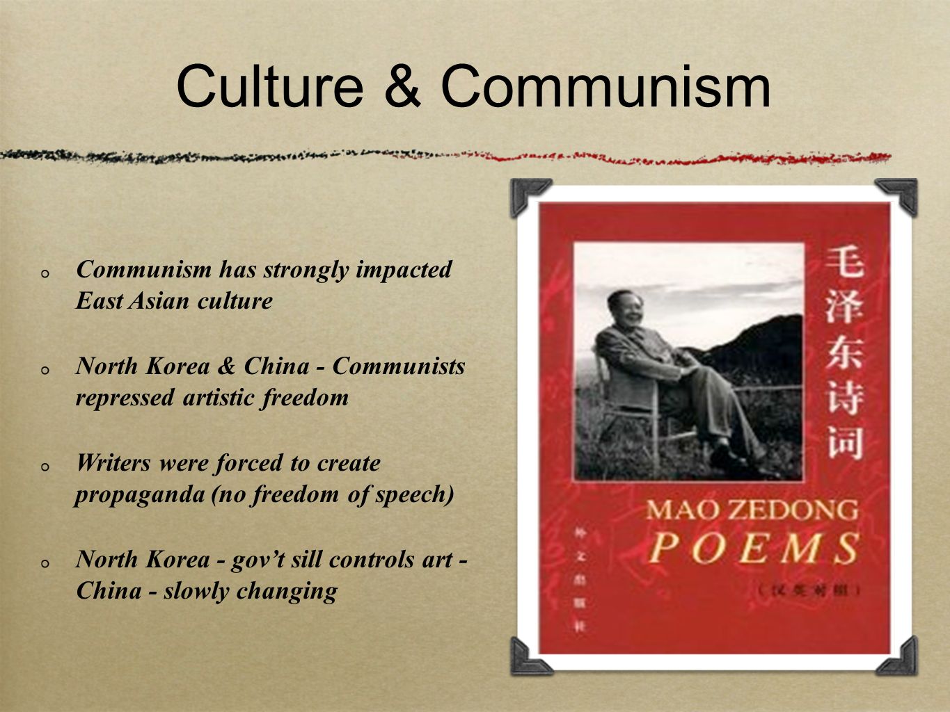 Culture & Communism Communism has strongly impacted East Asian culture North Korea & China - Communists repressed artistic freedom Writers were forced to create propaganda (no freedom of speech) North Korea - gov’t sill controls art - China - slowly changing