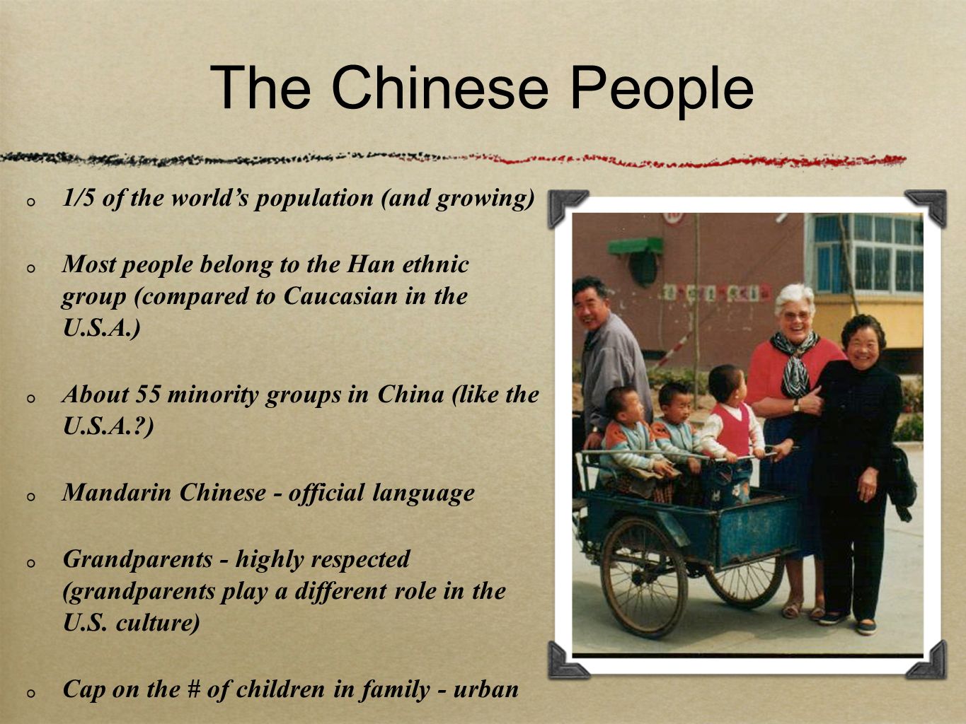 The Chinese People 1/5 of the world’s population (and growing) Most people belong to the Han ethnic group (compared to Caucasian in the U.S.A.) About 55 minority groups in China (like the U.S.A. ) Mandarin Chinese - official language Grandparents - highly respected (grandparents play a different role in the U.S.