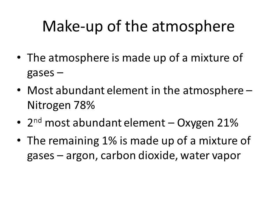 Make-up of the atmosphere The atmosphere is made up of a mixture of gases – Most abundant element in the atmosphere – Nitrogen 78% 2 nd most abundant element – Oxygen 21% The remaining 1% is made up of a mixture of gases – argon, carbon dioxide, water vapor
