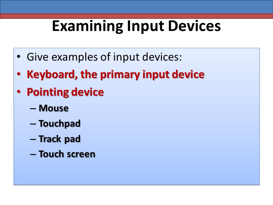 Examining Input Devices Give examples of input devices: Keyboard, the primary input device Keyboard, the primary input device Pointing device Pointing device – Mouse – Touchpad – Track pad – Touch screen