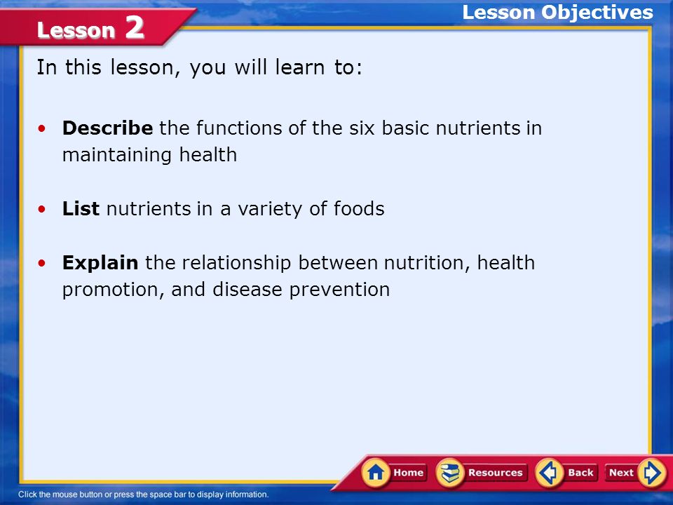 Lesson 2 In this lesson, you will learn to: Describe the functions of the six basic nutrients in maintaining health List nutrients in a variety of foods Explain the relationship between nutrition, health promotion, and disease prevention Lesson Objectives