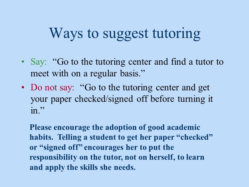 Ways to suggest tutoring Say: Go to the tutoring center and find a tutor to meet with on a regular basis. Do not say: Go to the tutoring center and get your paper checked/signed off before turning it in. Please encourage the adoption of good academic habits.