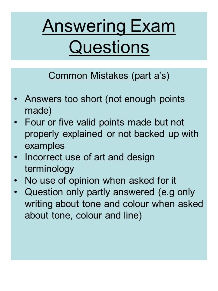 Answering Exam Questions Common Mistakes (part a’s) Answers too short (not enough points made) Four or five valid points made but not properly explained or not backed up with examples Incorrect use of art and design terminology No use of opinion when asked for it Question only partly answered (e.g only writing about tone and colour when asked about tone, colour and line)