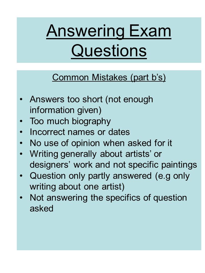 Answering Exam Questions Common Mistakes (part b’s) Answers too short (not enough information given) Too much biography Incorrect names or dates No use of opinion when asked for it Writing generally about artists’ or designers’ work and not specific paintings Question only partly answered (e.g only writing about one artist) Not answering the specifics of question asked