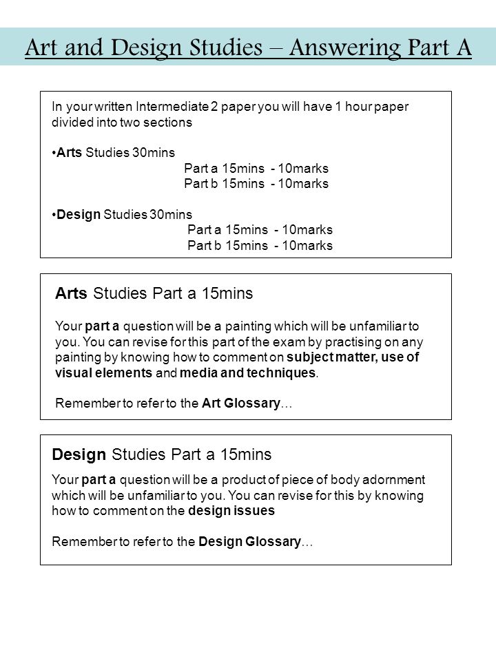 Art and Design Studies – Answering Part A In your written Intermediate 2 paper you will have 1 hour paper divided into two sections Arts Studies 30mins Part a 15mins - 10marks Part b 15mins - 10marks Design Studies 30mins Part a 15mins - 10marks Part b 15mins - 10marks Arts Studies Part a 15mins Your part a question will be a painting which will be unfamiliar to you.