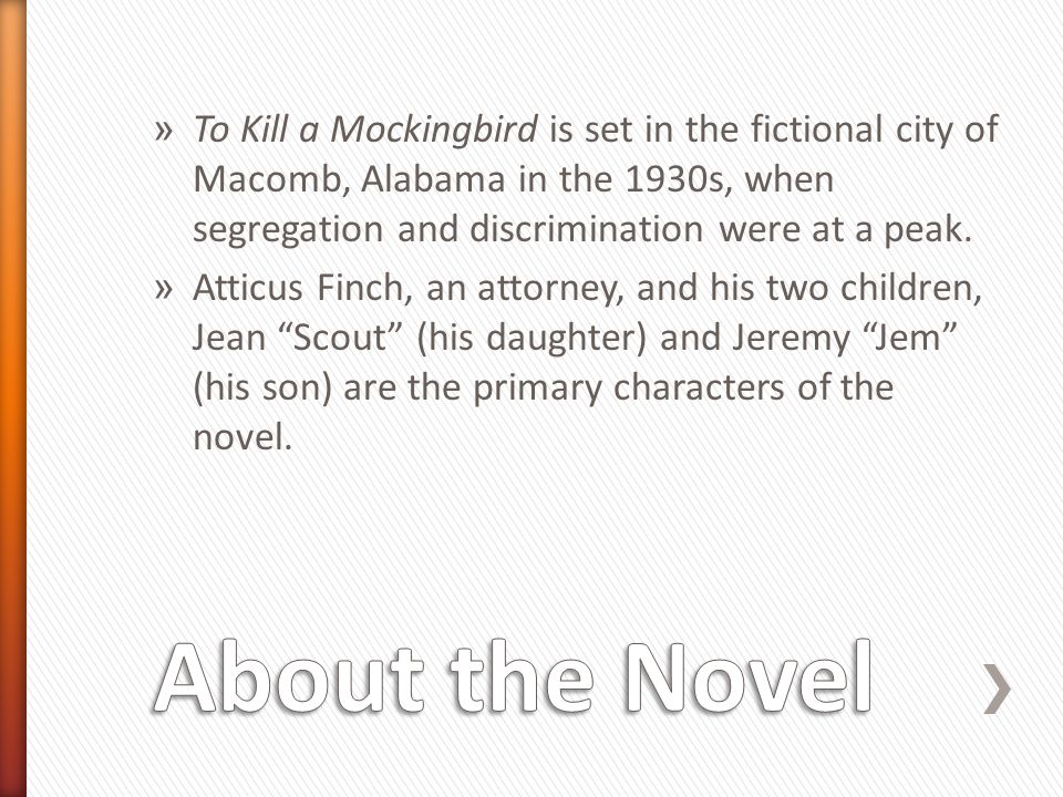» To Kill a Mockingbird is set in the fictional city of Macomb, Alabama in the 1930s, when segregation and discrimination were at a peak.