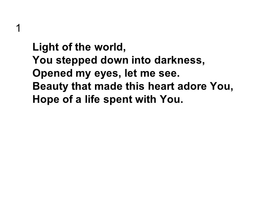 1 Light of the world, You stepped down into darkness, Opened my eyes, let me see.
